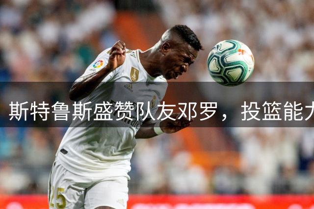斯特鲁斯盛赞队友邓罗，投篮能力媲美库里